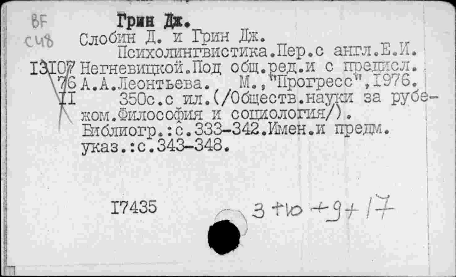 ﻿№ Грин Дж.
Слобин Д. и Грин Дж.
Психолингвистика.Пер.с англ.Е.И. 13101? Негневицкой. Под общ.ред.и с предисл. \м6 А. А. Леонтьева., , М./Прогресс",1976. р 350с.с ил.(/Обществ.науки за руб ■ жом.Философия и социология/).
Еиблиогр.:с.333-342.Имен.и предо, указ.:с.343-348.
17435
/-	1'4-